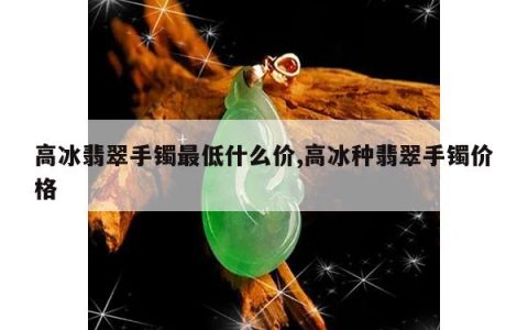 高冰翡翠手镯最低什么价,高冰种翡翠手镯价格