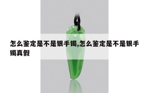 怎么鉴定是不是银手镯,怎么鉴定是不是银手镯真假