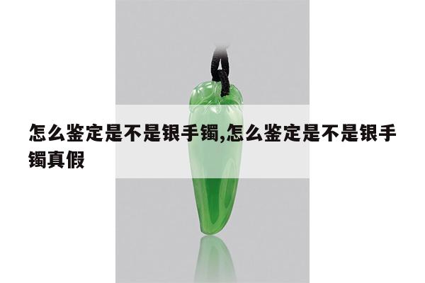 怎么鉴定是不是银手镯,怎么鉴定是不是银手镯真假