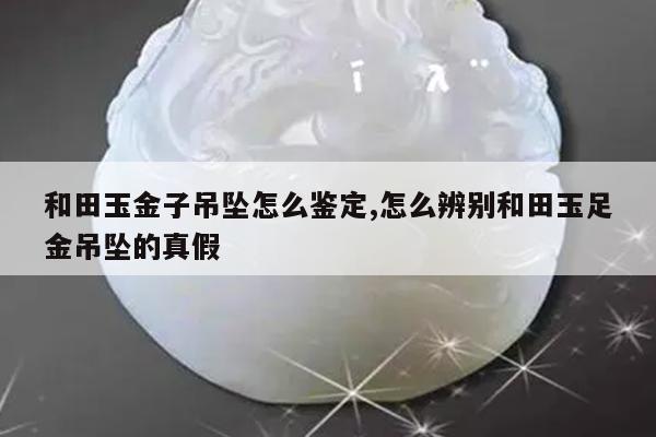 和田玉金子吊坠怎么鉴定,怎么辨别和田玉足金吊坠的真假