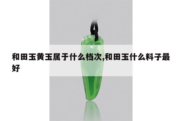 和田玉黄玉属于什么档次,和田玉什么料子最好