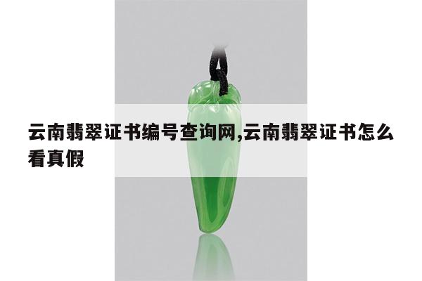 云南翡翠证书编号查询网,云南翡翠证书怎么看真假