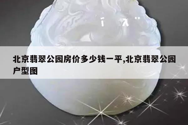 北京翡翠公园房价多少钱一平,北京翡翠公园户型图