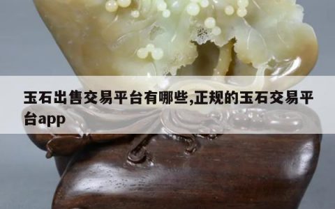 玉石出售交易平台有哪些,正规的玉石交易平台app