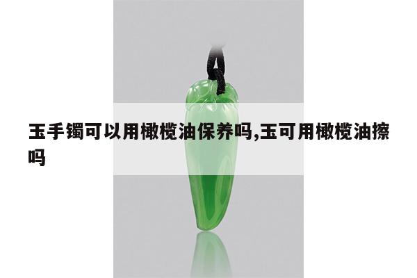 玉手镯可以用橄榄油保养吗,玉可用橄榄油擦吗