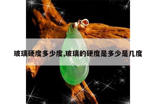 玻璃硬度多少度,玻璃的硬度是多少是几度