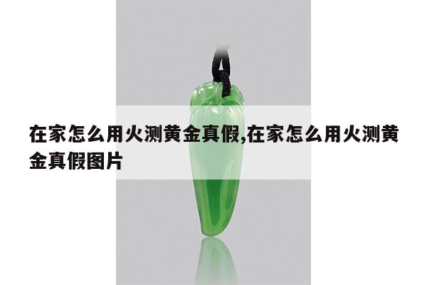 在家怎么用火测黄金真假,在家怎么用火测黄金真假图片