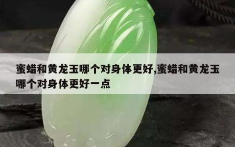 蜜蜡和黄龙玉哪个对身体更好,蜜蜡和黄龙玉哪个对身体更好一点