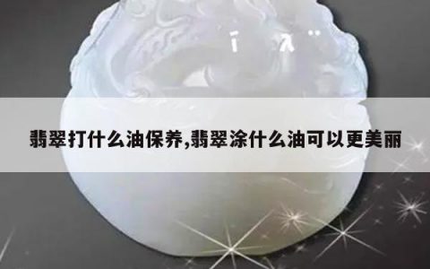 翡翠打什么油保养,翡翠涂什么油可以更美丽