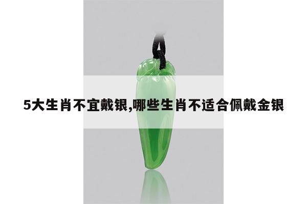 5大生肖不宜戴银,哪些生肖不适合佩戴金银