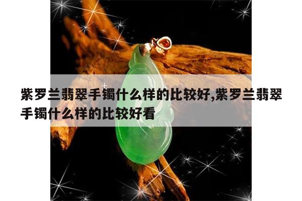 紫罗兰翡翠手镯什么样的比较好,紫罗兰翡翠手镯什么样的比较好看
