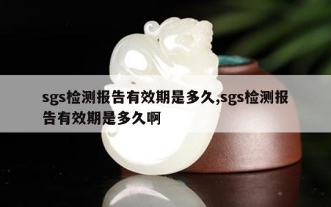 sgs检测报告有效期是多久,sgs检测报告有效期是多久啊