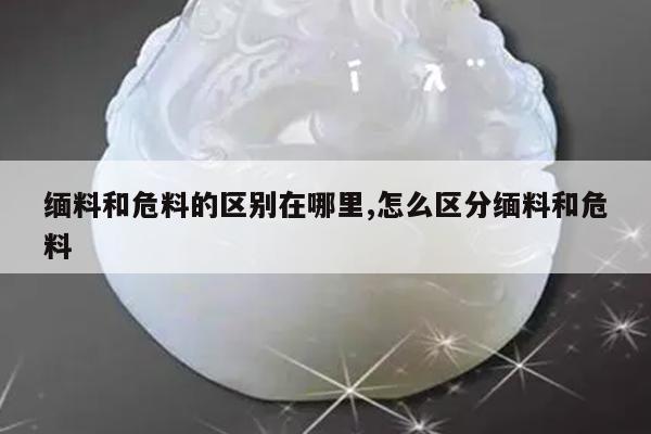 缅料和危料的区别在哪里,怎么区分缅料和危料
