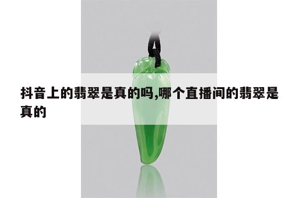抖音上的翡翠是真的吗,哪个直播间的翡翠是真的