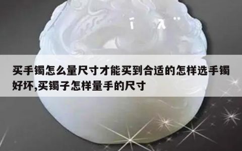 买手镯怎么量尺寸才能买到合适的怎样选手镯好坏,买镯子怎样量手的尺寸