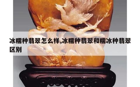 冰糯种翡翠怎么样,冰糯种翡翠和糯冰种翡翠区别