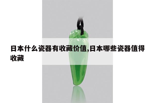 日本什么瓷器有收藏价值,日本哪些瓷器值得收藏
