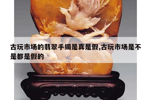 古玩市场的翡翠手镯是真是假,古玩市场是不是都是假的