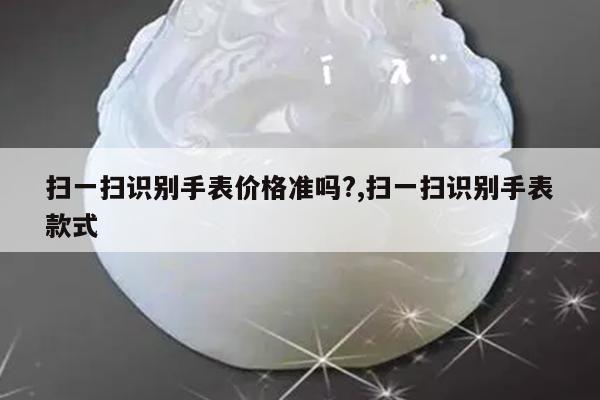扫一扫识别手表价格准吗?,扫一扫识别手表款式