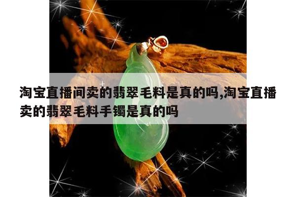 淘宝直播间卖的翡翠毛料是真的吗,淘宝直播卖的翡翠毛料手镯是真的吗
