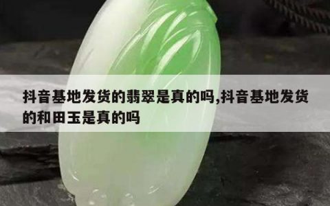 抖音基地发货的翡翠是真的吗,抖音基地发货的和田玉是真的吗