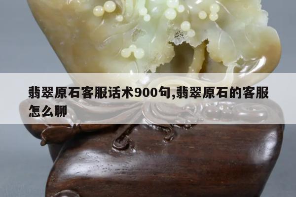 翡翠原石客服话术900句,翡翠原石的客服怎么聊