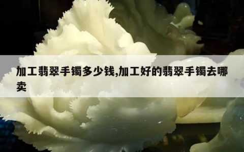 加工翡翠手镯多少钱,加工好的翡翠手镯去哪卖