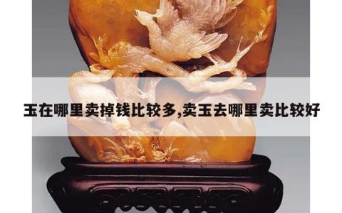 玉在哪里卖掉钱比较多,卖玉去哪里卖比较好