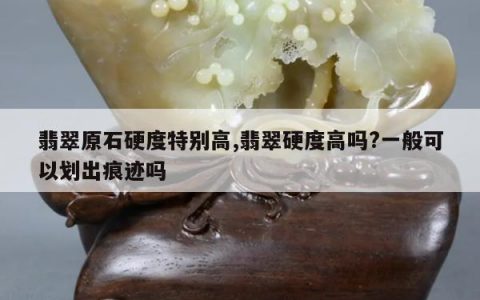 翡翠原石硬度特别高,翡翠硬度高吗?一般可以划出痕迹吗