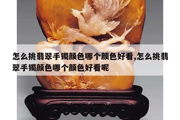 怎么挑翡翠手镯颜色哪个颜色好看,怎么挑翡翠手镯颜色哪个颜色好看呢