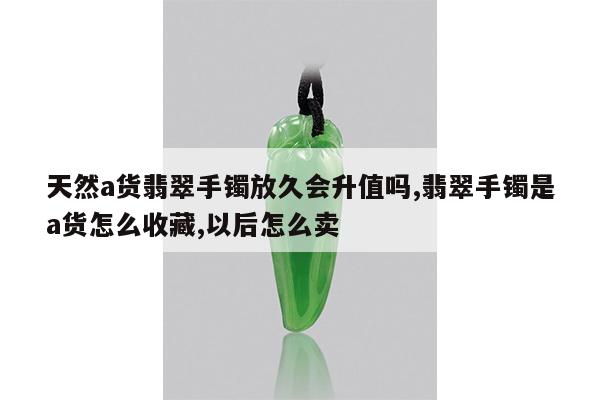 天然a货翡翠手镯放久会升值吗,翡翠手镯是a货怎么收藏,以后怎么卖