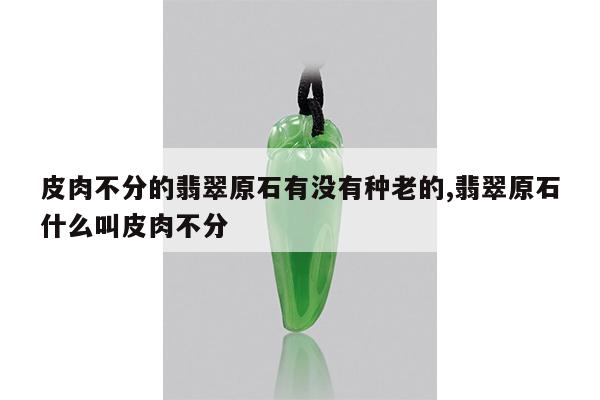 皮肉不分的翡翠原石有没有种老的,翡翠原石什么叫皮肉不分