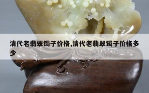清代老翡翠镯子价格,清代老翡翠镯子价格多少