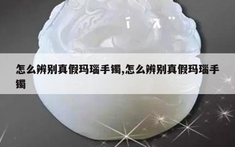 怎么辨别真假玛瑙手镯,怎么辨别真假玛瑙手镯