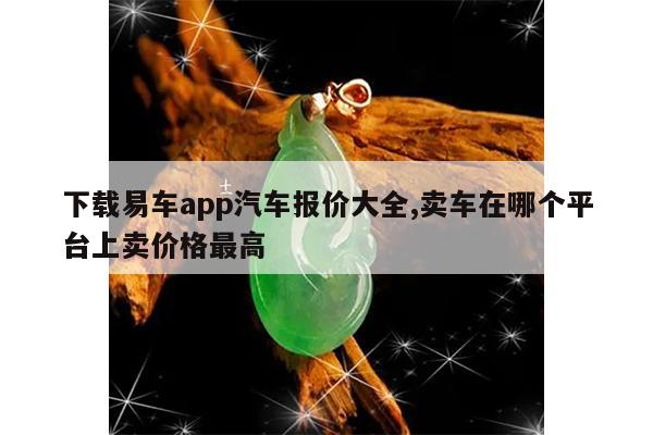 下载易车app汽车报价大全,卖车在哪个平台上卖价格最高
