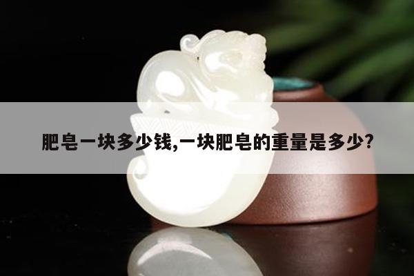 肥皂一块多少钱,一块肥皂的重量是多少?