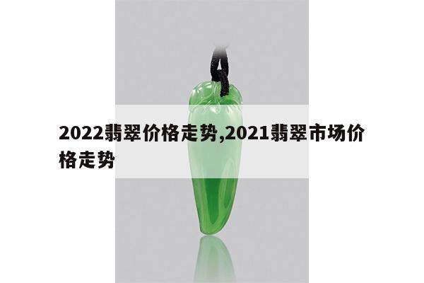 2022翡翠价格走势,2021翡翠市场价格走势
