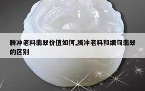 腾冲老料翡翠价值如何,腾冲老料和缅甸翡翠的区别