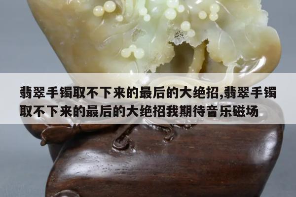 翡翠手镯取不下来的最后的大绝招,翡翠手镯取不下来的最后的大绝招我期待音乐磁场