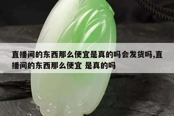 直播间的东西那么便宜是真的吗会发货吗,直播间的东西那么便宜 是真的吗
