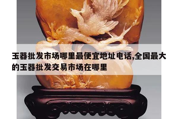 玉器批发市场哪里最便宜地址电话,全国最大的玉器批发交易市场在哪里