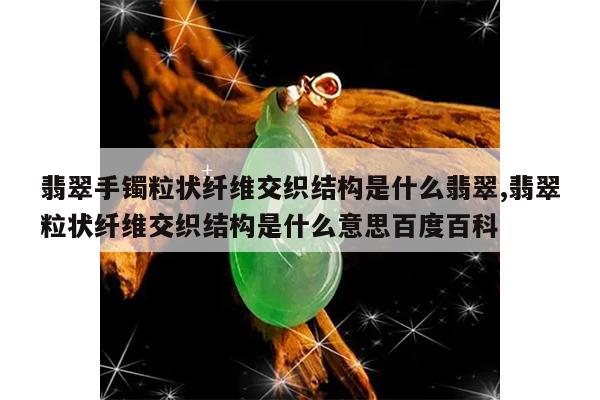翡翠手镯粒状纤维交织结构是什么翡翠,翡翠粒状纤维交织结构是什么意思百度百科