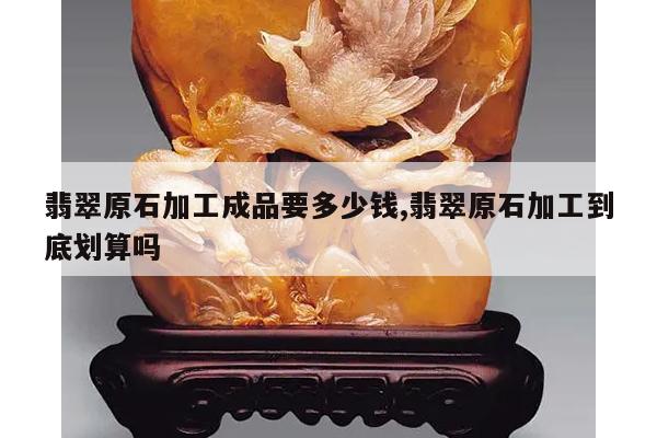 翡翠原石加工成品要多少钱,翡翠原石加工到底划算吗