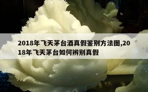 2018年飞天茅台酒真假鉴别方法图,2018年飞天茅台如何辨别真假
