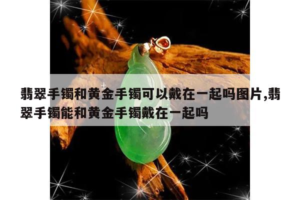 翡翠手镯和黄金手镯可以戴在一起吗图片,翡翠手镯能和黄金手镯戴在一起吗