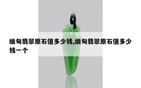 缅甸翡翠原石值多少钱,缅甸翡翠原石值多少钱一个