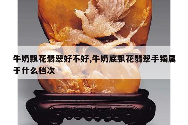 牛奶飘花翡翠好不好,牛奶底飘花翡翠手镯属于什么档次