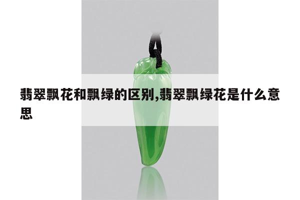 翡翠飘花和飘绿的区别,翡翠飘绿花是什么意思