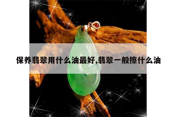 保养翡翠用什么油最好,翡翠一般擦什么油