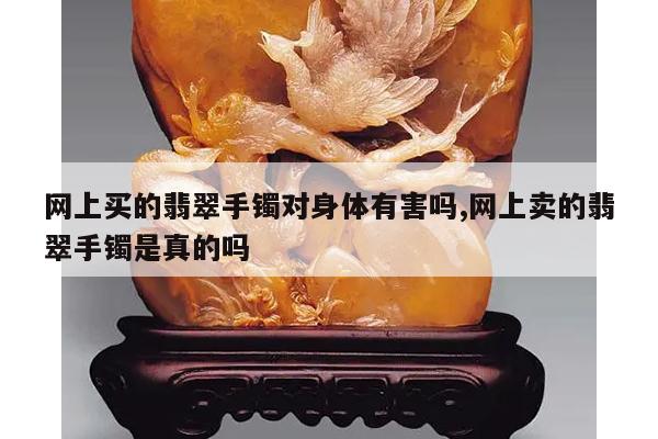 网上买的翡翠手镯对身体有害吗,网上卖的翡翠手镯是真的吗
